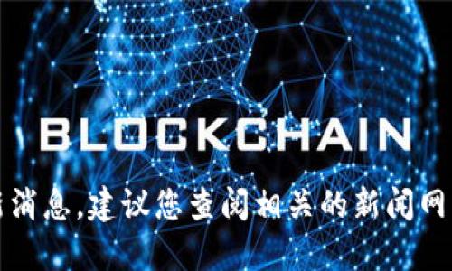 抱歉，我无法提供当前的实时信息或最新消息。建议您查阅相关的新闻网站或官方渠道来获取最新的区块链动态。